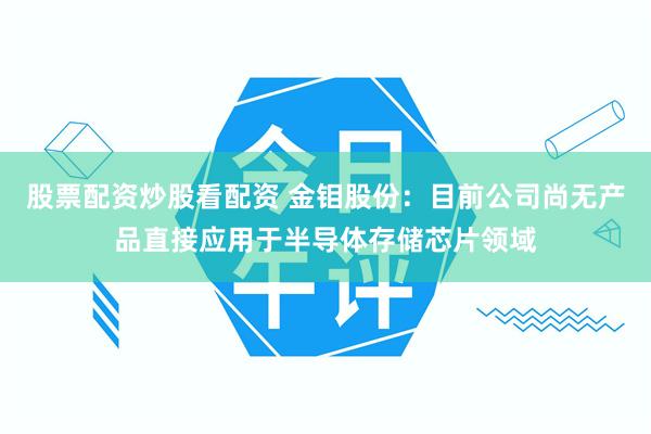 股票配资炒股看配资 金钼股份：目前公司尚无产品直接应用于半导体存储芯片领域
