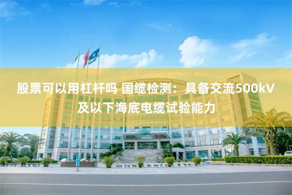 股票可以用杠杆吗 国缆检测：具备交流500kV及以下海底电缆试验能力