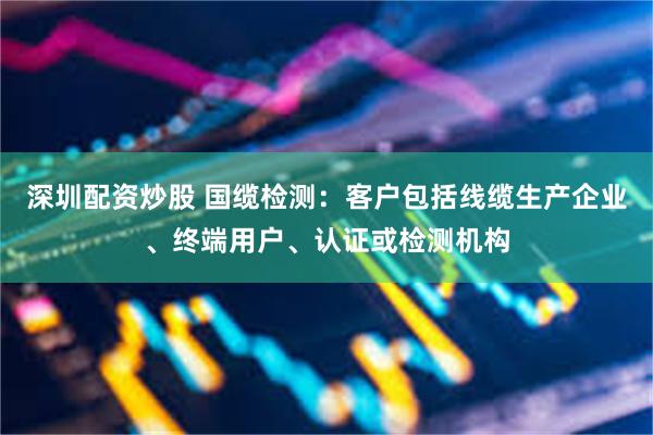 深圳配资炒股 国缆检测：客户包括线缆生产企业、终端用户、认证或检测机构
