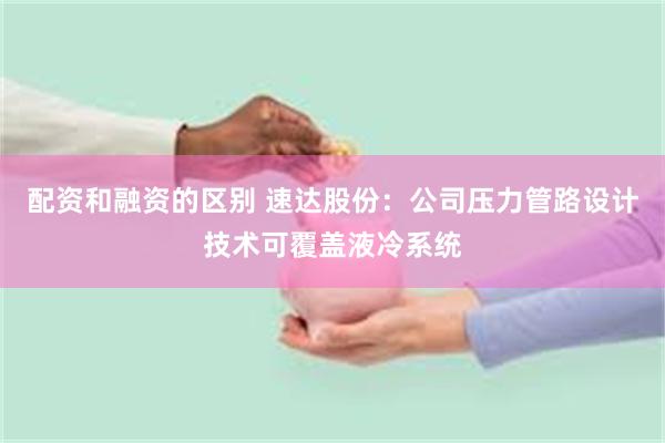 配资和融资的区别 速达股份：公司压力管路设计技术可覆盖液冷系统