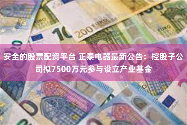 安全的股票配资平台 正泰电器最新公告：控股子公司拟7500万元参与设立产业基金