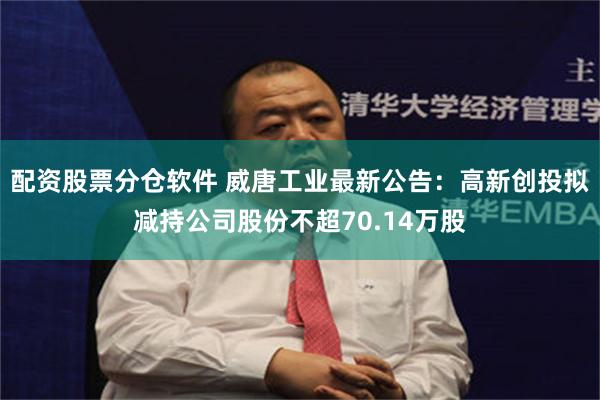 配资股票分仓软件 威唐工业最新公告：高新创投拟减持公司股份不超70.14万股