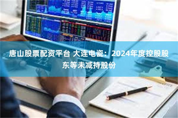 唐山股票配资平台 大连电瓷：2024年度控股股东等未减持股份
