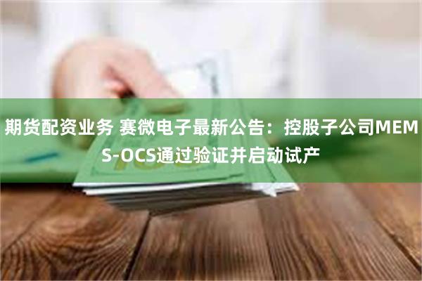 期货配资业务 赛微电子最新公告：控股子公司MEMS-OCS通过验证并启动试产