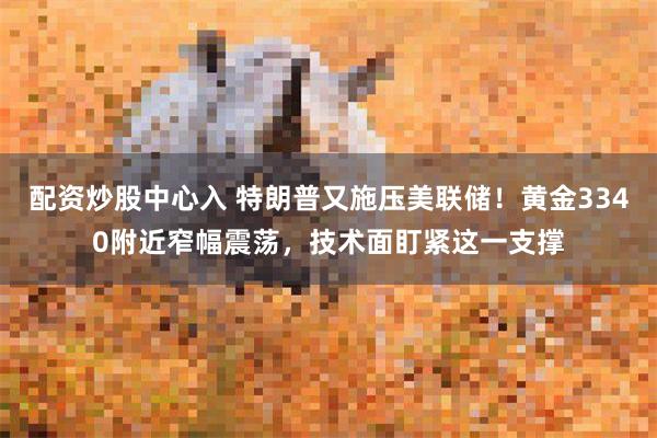 配资炒股中心入 特朗普又施压美联储！黄金3340附近窄幅震荡，技术面盯紧这一支撑