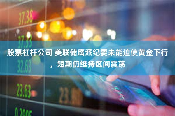 股票杠杆公司 美联储鹰派纪要未能迫使黄金下行，短期仍维持区间震荡