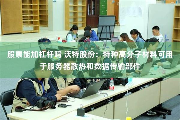 股票能加杠杆吗 沃特股份：特种高分子材料可用于服务器散热和数据传输部件