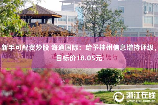 新手可配资炒股 海通国际：给予神州信息增持评级，目标价18.05元