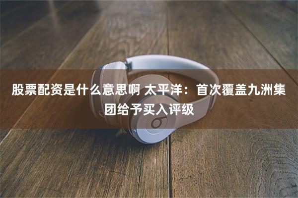 股票配资是什么意思啊 太平洋：首次覆盖九洲集团给予买入评级