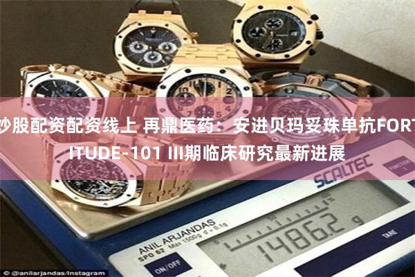 炒股配资配资线上 再鼎医药：安进贝玛妥珠单抗FORTITUDE-101 III期临床研究最新进展