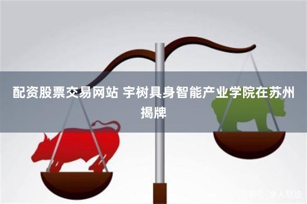 配资股票交易网站 宇树具身智能产业学院在苏州揭牌