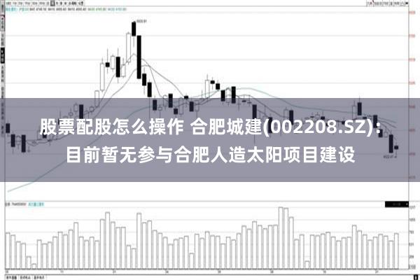 股票配股怎么操作 合肥城建(002208.SZ)：目前暂无参与合肥人造太阳项目建设
