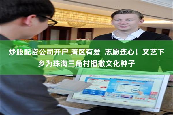 炒股配资公司开户 湾区有爱  志愿连心！文艺下乡为珠海三角村播撒文化种子
