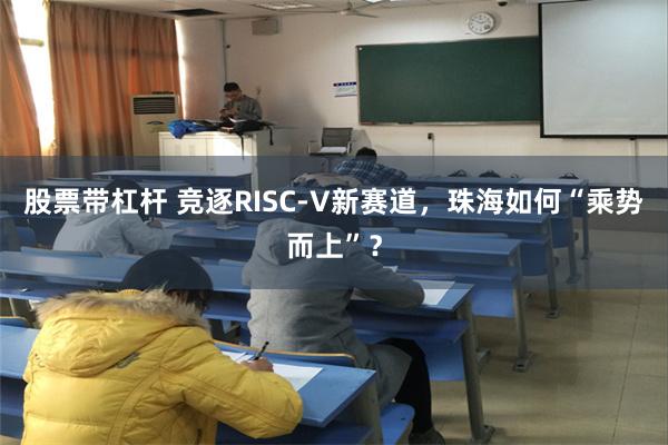股票带杠杆 竞逐RISC-V新赛道，珠海如何“乘势而上”？