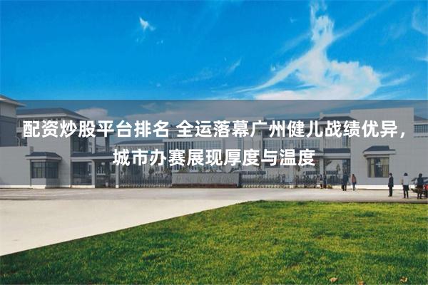 配资炒股平台排名 全运落幕广州健儿战绩优异，城市办赛展现厚度与温度