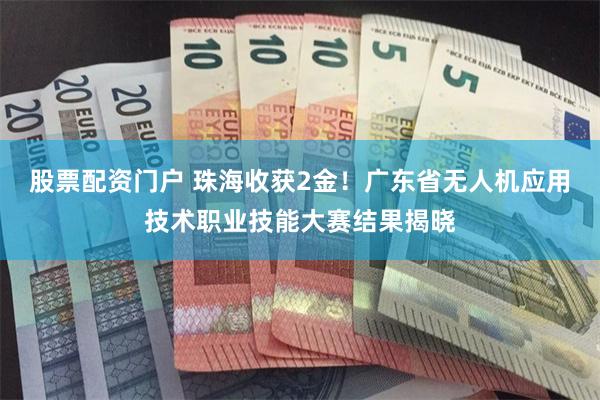 股票配资门户 珠海收获2金！广东省无人机应用技术职业技能大赛结果揭晓