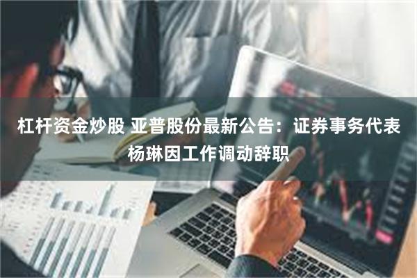 杠杆资金炒股 亚普股份最新公告：证券事务代表杨琳因工作调动辞职