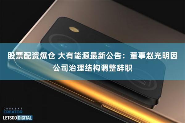 股票配资爆仓 大有能源最新公告：董事赵光明因公司治理结构调整辞职