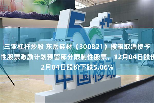 三亚杠杆炒股 东岳硅材（300821）披露取消授予2024年限制性股票激励计划预留部分限制性股票，12月04日股价下跌5.06%