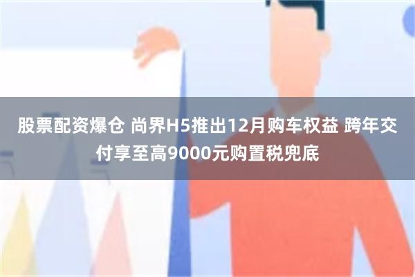 股票配资爆仓 尚界H5推出12月购车权益 跨年交付享至高9000元购置税兜底