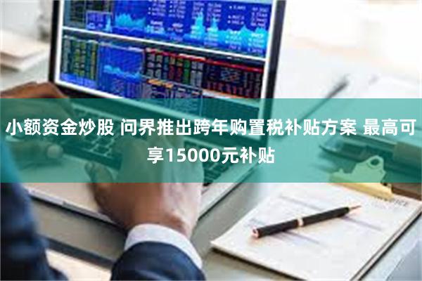 小额资金炒股 问界推出跨年购置税补贴方案 最高可享15000元补贴