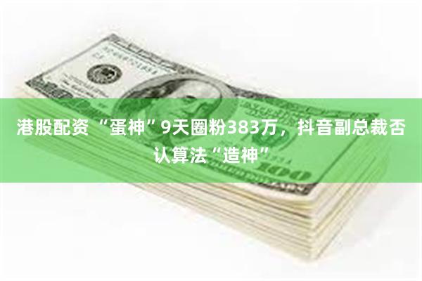 港股配资 “蛋神”9天圈粉383万，抖音副总裁否认算法“造神”