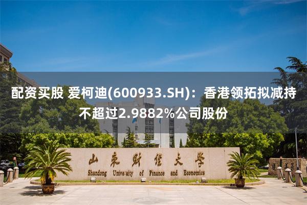 配资买股 爱柯迪(600933.SH)：香港领拓拟减持不超过2.9882%公司股份