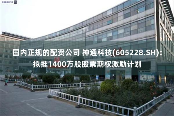 国内正规的配资公司 神通科技(605228.SH)：拟推1400万股股票期权激励计划