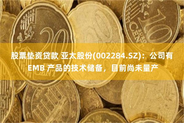 股票垫资贷款 亚太股份(002284.SZ)：公司有 EMB 产品的技术储备，目前尚未量产
