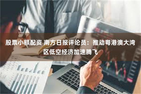 股票小额配资 南方日报评论员：推动粤港澳大湾区低空经济加速腾飞