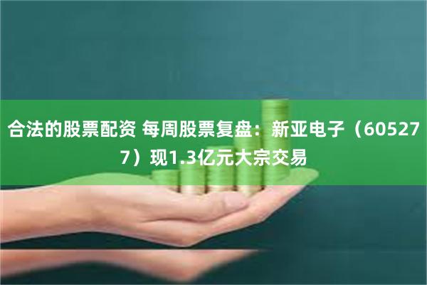 合法的股票配资 每周股票复盘：新亚电子（605277）现1.3亿元大宗交易