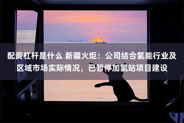 配资杠杆是什么 新疆火炬：公司结合氢能行业及区域市场实际情况，已暂停加氢站项目建设