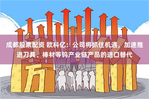 成都股票配资 欧科亿：公司将抓住机遇，加速推进刀具、棒材等钨产业链产品的进口替代