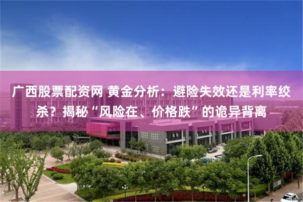 广西股票配资网 黄金分析：避险失效还是利率绞杀？揭秘“风险在、价格跌”的诡异背离