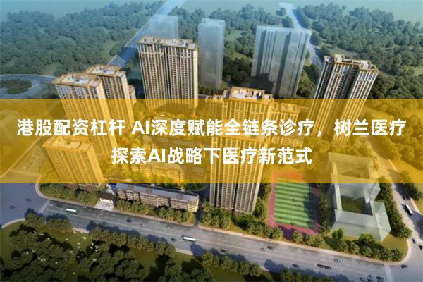 港股配资杠杆 AI深度赋能全链条诊疗，树兰医疗探索AI战略下医疗新范式