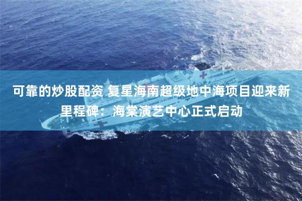 可靠的炒股配资 复星海南超级地中海项目迎来新里程碑：海棠演艺中心正式启动