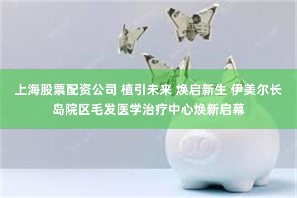 上海股票配资公司 植引未来 焕启新生 伊美尔长岛院区毛发医学治疗中心焕新启幕