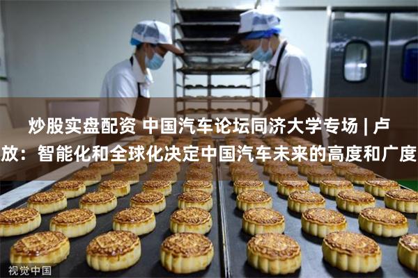 炒股实盘配资 中国汽车论坛同济大学专场 | 卢放：智能化和全球化决定中国汽车未来的高度和广度