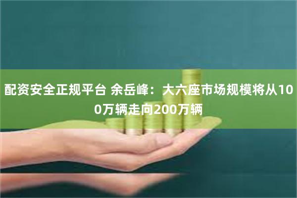 配资安全正规平台 余岳峰：大六座市场规模将从100万辆走向200万辆