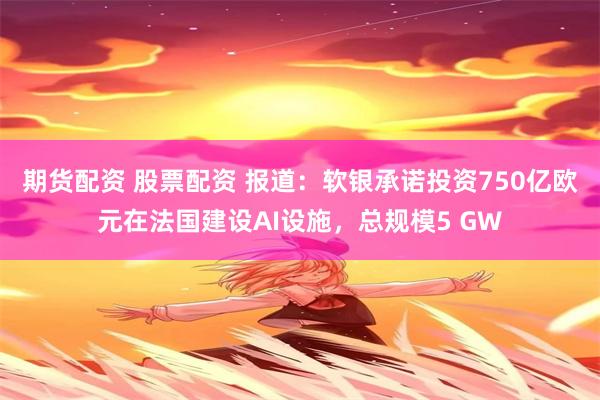 期货配资 股票配资 报道：软银承诺投资750亿欧元在法国建设AI设施，总规模5 GW