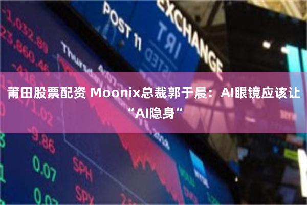 莆田股票配资 Moonix总裁郭于晨：AI眼镜应该让“AI隐身”