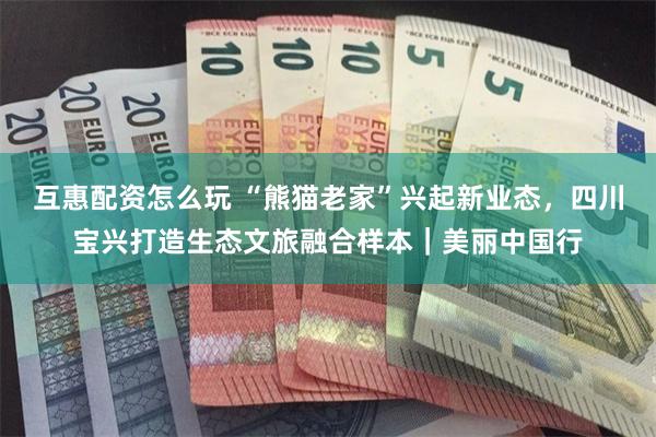 互惠配资怎么玩 “熊猫老家”兴起新业态，四川宝兴打造生态文旅融合样本｜美丽中国行