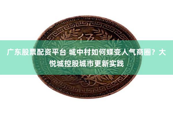 广东股票配资平台 城中村如何蝶变人气商圈？大悦城控股城市更新实践
