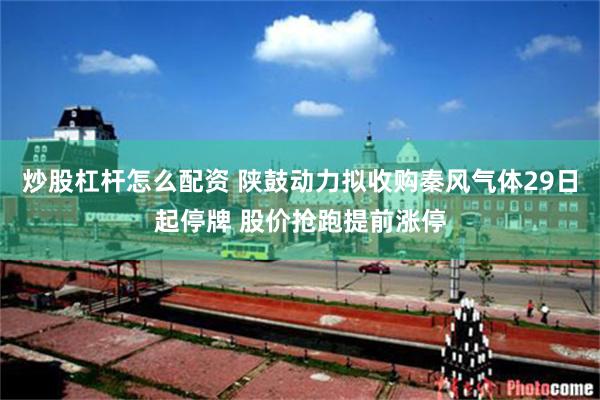 炒股杠杆怎么配资 陕鼓动力拟收购秦风气体29日起停牌 股价抢跑提前涨停