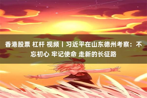 香港股票 杠杆 视频丨习近平在山东德州考察：不忘初心 牢记使命 走新的长征路