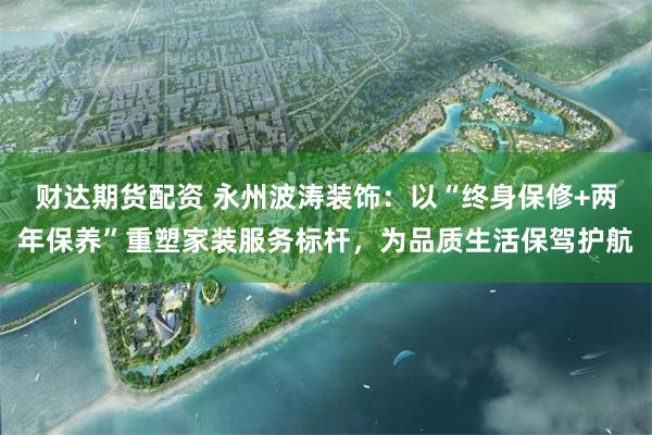 财达期货配资 永州波涛装饰：以“终身保修+两年保养”重塑家装服务标杆，为品质生活保驾护航