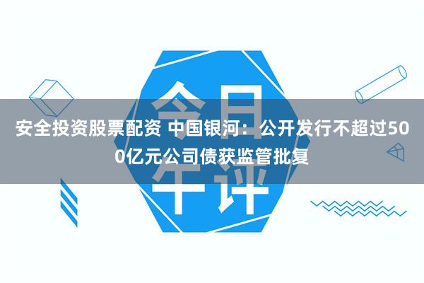 安全投资股票配资 中国银河：公开发行不超过500亿元公司债获监管批复