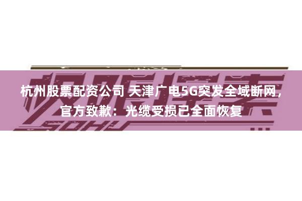 杭州股票配资公司 天津广电5G突发全域断网，官方致歉：光缆受损已全面恢复