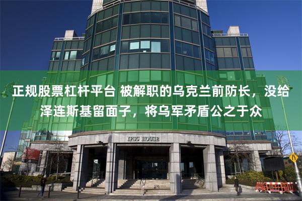 正规股票杠杆平台 被解职的乌克兰前防长，没给泽连斯基留面子，将乌军矛盾公之于众