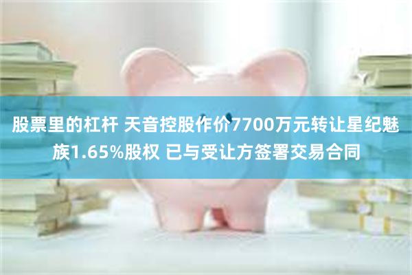 股票里的杠杆 天音控股作价7700万元转让星纪魅族1.65%股权 已与受让方签署交易合同
